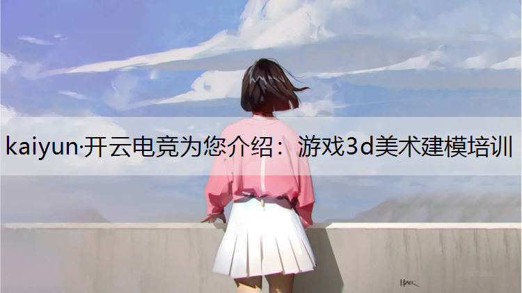kaiyun·开云电竞为您介绍：游戏3d美术建模培训